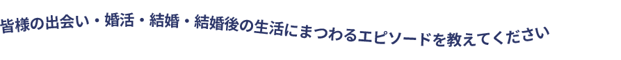 皆様の出会い・婚活・結婚・結婚後の生活にまつわるエピソードを教えてください
