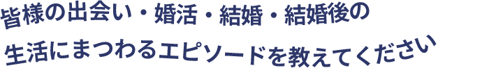 皆様の出会い・婚活・結婚・結婚後の生活にまつわるエピソードを教えてください