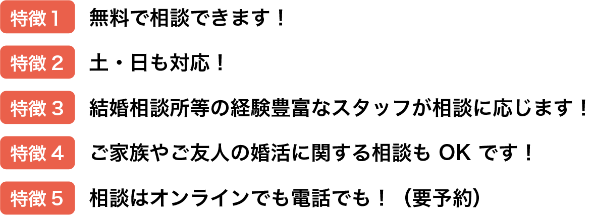 特徴1:無料で相談できます!,特徴2:土・日も対応！,特徴3:結婚相談所等の経験豊富なスタッフが相談に応じます！,特徴4:ご家族やご友人の婚活に関する相談もOKです！
